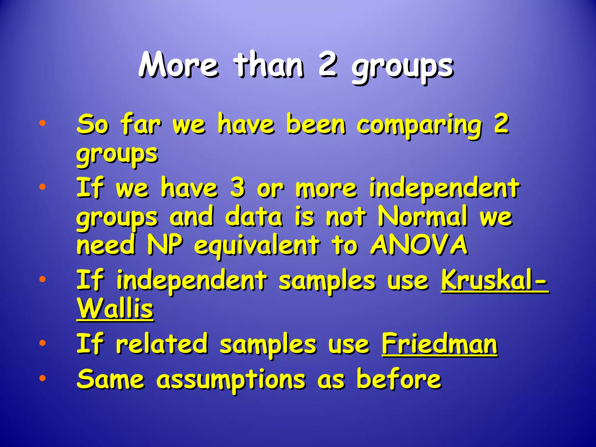 More than 2 groupsMore than 2 groups
• So far we have been comparing 2So far we have been comparing 2
groupsgroups
• If we have 3 or more independentIf we have 3 or more independent
groups and data is not Normal wegroups and data is not Normal we
need NP equivalent to ANOVAneed NP equivalent to ANOVA
• If independent samples useIf independent samples use Kruskal-Kruskal-
WallisWallis
• If related samples useIf related samples use FriedmanFriedman
• Same assumptions as beforeSame assumptions as before
 