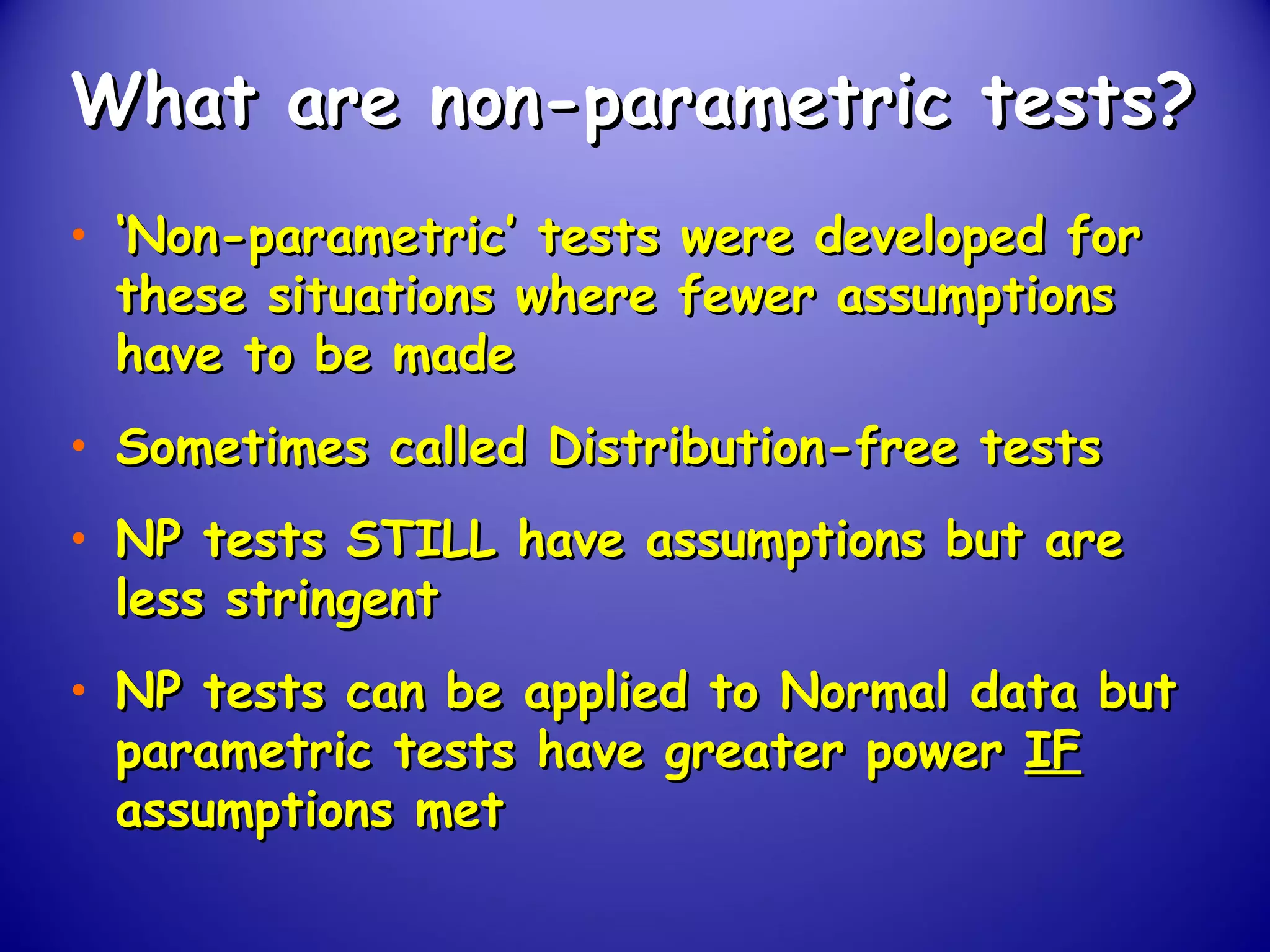 What are non-parametric tests?What are non-parametric tests?
• ‘‘Non-parametric’ tests were developed forNon-parametric’ tests were developed for
these situations where fewer assumptionsthese situations where fewer assumptions
have to be madehave to be made
• Sometimes called Distribution-free testsSometimes called Distribution-free tests
• NP tests STILL have assumptions but areNP tests STILL have assumptions but are
less stringentless stringent
• NP tests can be applied to Normal data butNP tests can be applied to Normal data but
parametric tests have greater powerparametric tests have greater power IFIF
assumptions metassumptions met
 
