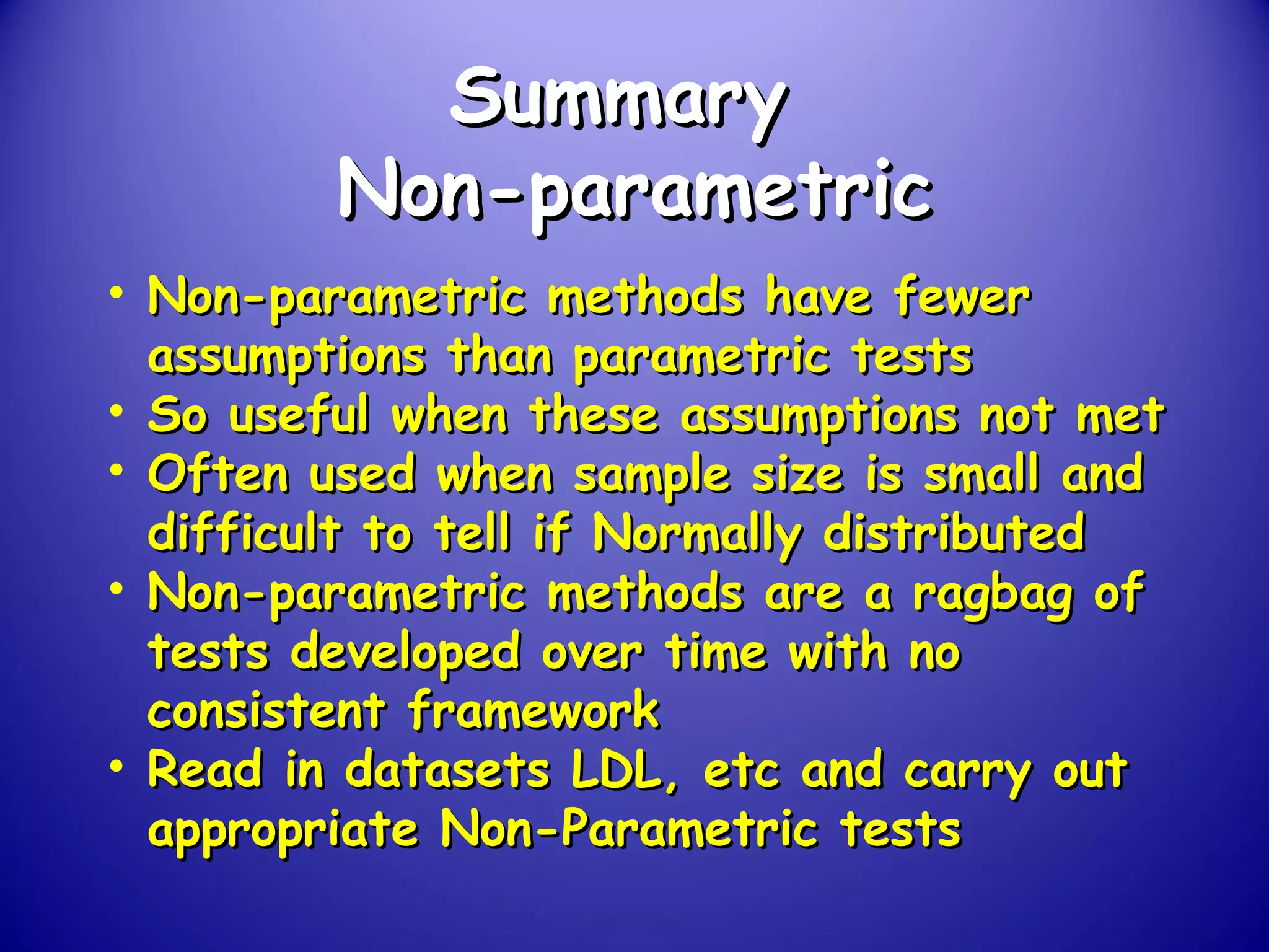 SummarySummary
Non-parametricNon-parametric
• Non-parametric methods have fewerNon-parametric methods have fewer
assumptions than parametric testsassumptions than parametric tests
• So useful when these assumptions not metSo useful when these assumptions not met
• Often used when sample size is small andOften used when sample size is small and
difficult to tell if Normally distributeddifficult to tell if Normally distributed
• Non-parametric methods are a ragbag ofNon-parametric methods are a ragbag of
tests developed over time with notests developed over time with no
consistent frameworkconsistent framework
• Read in datasets LDL, etc and carry outRead in datasets LDL, etc and carry out
appropriate Non-Parametric testsappropriate Non-Parametric tests
 