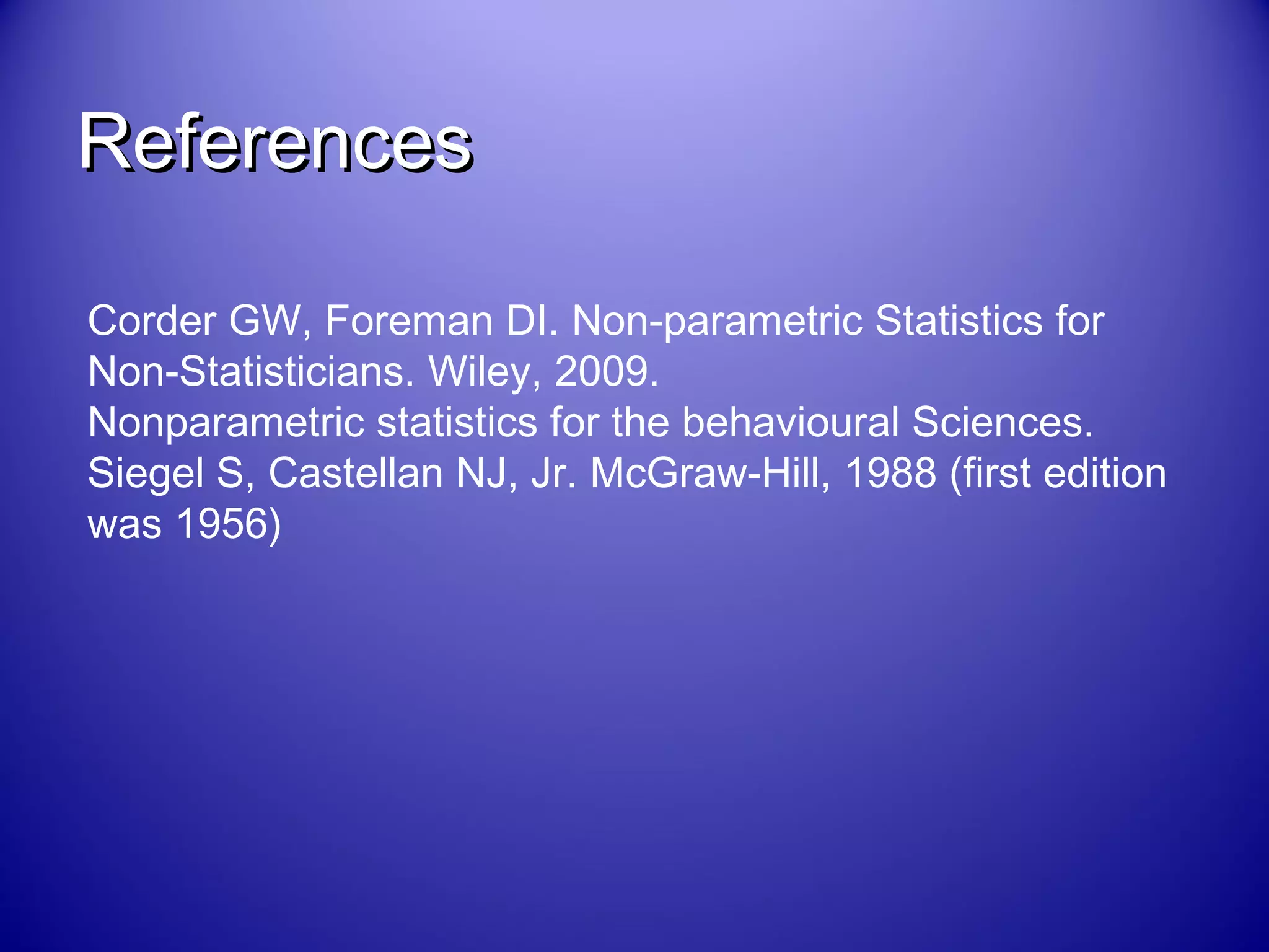 ReferencesReferences
Corder GW, Foreman DI. Non-parametric Statistics for
Non-Statisticians. Wiley, 2009.
Nonparametric statistics for the behavioural Sciences.
Siegel S, Castellan NJ, Jr. McGraw-Hill, 1988 (first edition
was 1956)
 