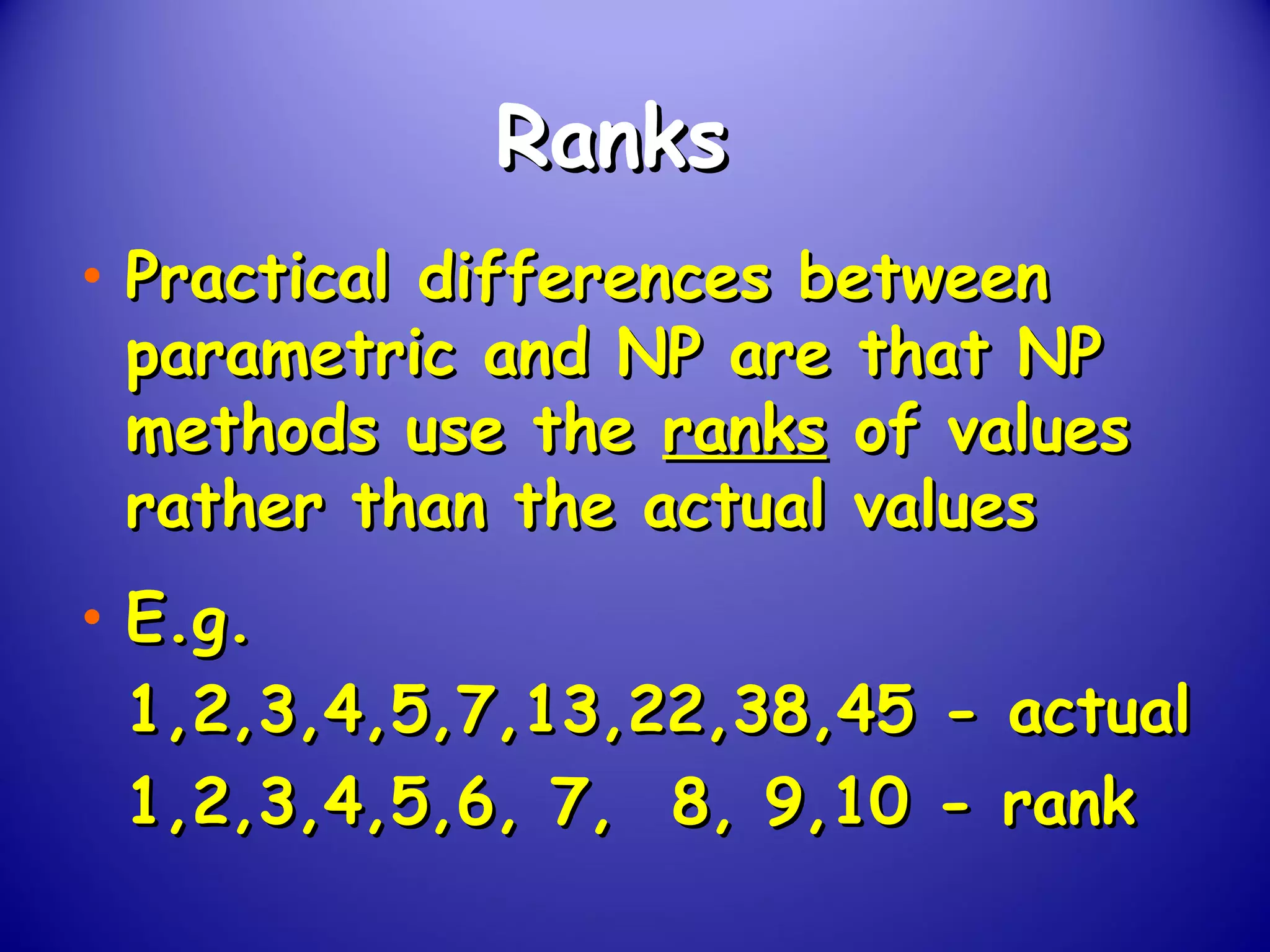 RanksRanks
• Practical differences betweenPractical differences between
parametric and NP are that NPparametric and NP are that NP
methods use themethods use the ranksranks of valuesof values
rather than the actual valuesrather than the actual values
• E.g.E.g.
1,2,3,4,5,7,13,22,38,45 - actual1,2,3,4,5,7,13,22,38,45 - actual
1,2,3,4,5,6, 7, 8, 9,10 - rank1,2,3,4,5,6, 7, 8, 9,10 - rank
 