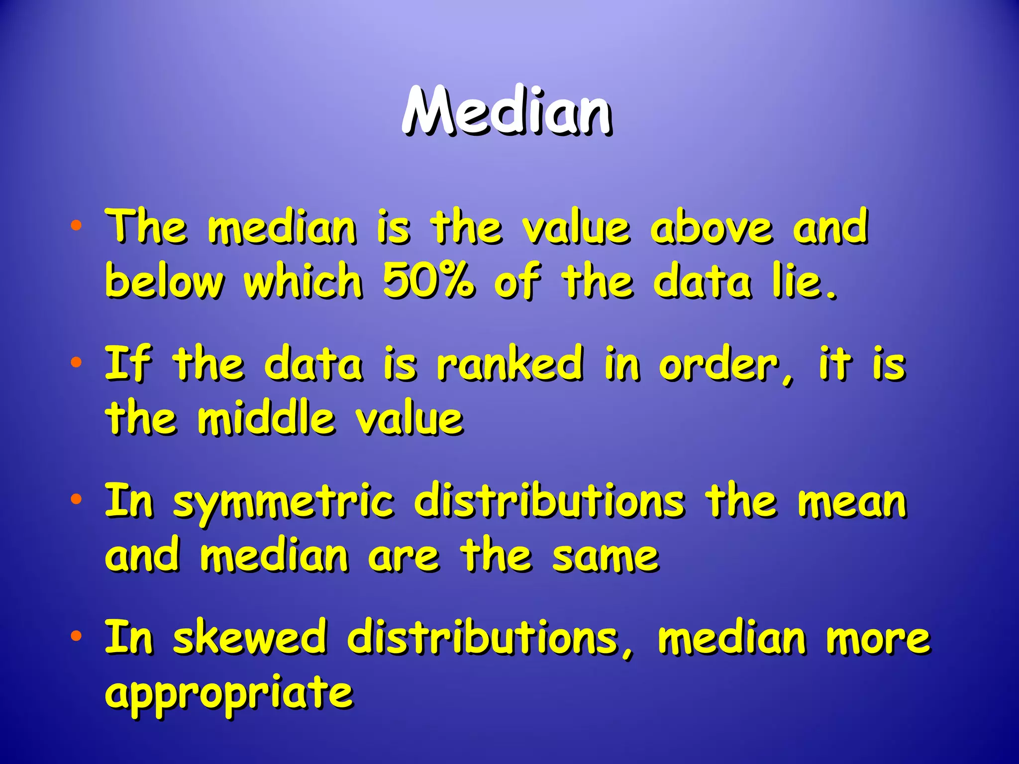 MedianMedian
• The median is the value above andThe median is the value above and
below which 50% of the data lie.below which 50% of the data lie.
• If the data is ranked in order, it isIf the data is ranked in order, it is
the middle valuethe middle value
• In symmetric distributions the meanIn symmetric distributions the mean
and median are the sameand median are the same
• In skewed distributions, median moreIn skewed distributions, median more
appropriateappropriate
 