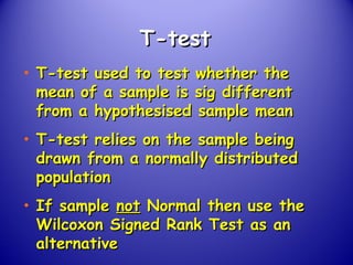 T-testT-test
• T-test used to test whether theT-test used to test whether the
mean of a sample is sig differentmean of a sample is sig different
from a hypothesised sample meanfrom a hypothesised sample mean
• T-test relies on the sample beingT-test relies on the sample being
drawn from a normally distributeddrawn from a normally distributed
populationpopulation
• If sampleIf sample notnot Normal then use theNormal then use the
Wilcoxon Signed Rank Test as anWilcoxon Signed Rank Test as an
alternativealternative
 