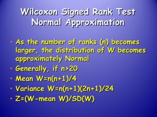 Wilcoxon Signed Rank TestWilcoxon Signed Rank Test
Normal ApproximationNormal Approximation
• As the number of ranks (n) becomesAs the number of ranks (n) becomes
larger, the distribution of W becomeslarger, the distribution of W becomes
approximately Normalapproximately Normal
• Generally, if n>20Generally, if n>20
• Mean W=n(n+1)/4Mean W=n(n+1)/4
• Variance W=n(n+1)(2n+1)/24Variance W=n(n+1)(2n+1)/24
• Z=(W-mean W)/SD(W)Z=(W-mean W)/SD(W)
 