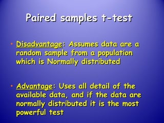 Paired samples t-testPaired samples t-test
• DisadvantageDisadvantage: Assumes data are a: Assumes data are a
random sample from a populationrandom sample from a population
which is Normally distributedwhich is Normally distributed
• AdvantageAdvantage: Uses all detail of the: Uses all detail of the
available data, and if the data areavailable data, and if the data are
normally distributed it is the mostnormally distributed it is the most
powerful testpowerful test
 