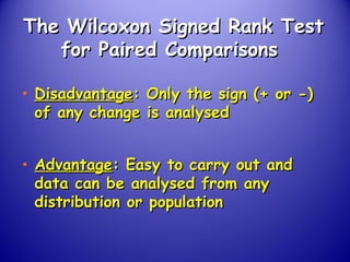 The Wilcoxon Signed Rank TestThe Wilcoxon Signed Rank Test
for Paired Comparisonsfor Paired Comparisons
• DisadvantageDisadvantage: Only the sign (+ or -): Only the sign (+ or -)
of any change is analysedof any change is analysed
• AdvantageAdvantage: Easy to carry out and: Easy to carry out and
data can be analysed from anydata can be analysed from any
distribution or populationdistribution or population
 