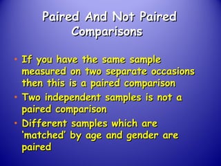 Paired And Not PairedPaired And Not Paired
ComparisonsComparisons
• If you have the same sampleIf you have the same sample
measured on two separate occasionsmeasured on two separate occasions
then this is a paired comparisonthen this is a paired comparison
• Two independent samples is not aTwo independent samples is not a
paired comparisonpaired comparison
• Different samples which areDifferent samples which are
‘matched’ by age and gender are‘matched’ by age and gender are
pairedpaired
 