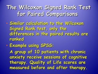 The Wilcoxon Signed Rank TestThe Wilcoxon Signed Rank Test
for Paired Comparisonsfor Paired Comparisons
• Similar calculation to the WilcoxonSimilar calculation to the Wilcoxon
Signed Rank test, only theSigned Rank test, only the
differences in the paired results aredifferences in the paired results are
rankedranked
• Example using SPSS:Example using SPSS:
A group of 10 patients with chronicA group of 10 patients with chronic
anxiety receive sessions of cognitiveanxiety receive sessions of cognitive
therapy. Quality of Life scores aretherapy. Quality of Life scores are
measured before and after therapy.measured before and after therapy.
 