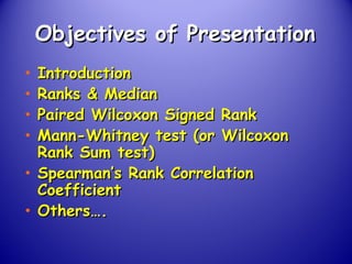 Objectives of PresentationObjectives of Presentation
• IntroductionIntroduction
• Ranks & MedianRanks & Median
• Paired Wilcoxon Signed RankPaired Wilcoxon Signed Rank
• Mann-Whitney test (or WilcoxonMann-Whitney test (or Wilcoxon
Rank Sum test)Rank Sum test)
• Spearman’s Rank CorrelationSpearman’s Rank Correlation
CoefficientCoefficient
• Others….Others….
 