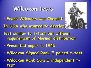 Wilcoxon testsWilcoxon tests
• Frank Wilcoxon was ChemistFrank Wilcoxon was Chemist
In USA who wanted to developIn USA who wanted to develop
test similar to t-test but withouttest similar to t-test but without
requirement of Normal distributionrequirement of Normal distribution
• Presented paper in 1945Presented paper in 1945
• Wilcoxon Signed RankWilcoxon Signed Rank ΞΞ paired t-testpaired t-test
• Wilcoxon Rank SumWilcoxon Rank Sum ΞΞ independent t-independent t-
testtest
 