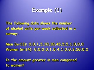 Example (1)Example (1)
The following data shows the numberThe following data shows the number
of alcohol units per week collected in aof alcohol units per week collected in a
survey:survey:
Men (n=13): 0,0,1,5,10,30,45,5,5,1,0,0,0Men (n=13): 0,0,1,5,10,30,45,5,5,1,0,0,0
Women (n=14): 0,0,0,0,1,5,4,1,0,0,3,20,0,0Women (n=14): 0,0,0,0,1,5,4,1,0,0,3,20,0,0
Is the amount greater in men comparedIs the amount greater in men compared
to women?to women?
 