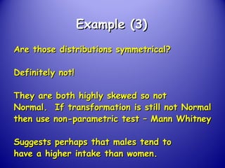 Example (3)Example (3)
Are those distributions symmetrical?Are those distributions symmetrical?
Definitely not!Definitely not!
They are both highly skewed so notThey are both highly skewed so not
Normal. If transformation is still not NormalNormal. If transformation is still not Normal
then use non-parametric test – Mann Whitneythen use non-parametric test – Mann Whitney
Suggests perhaps that males tend toSuggests perhaps that males tend to
have a higher intake than women.have a higher intake than women.
 