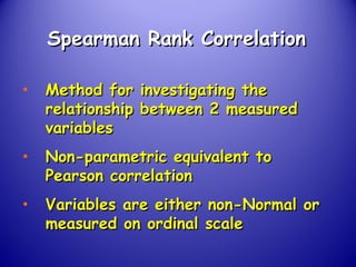 Spearman Rank CorrelationSpearman Rank Correlation
• Method for investigating theMethod for investigating the
relationship between 2 measuredrelationship between 2 measured
variablesvariables
• Non-parametric equivalent toNon-parametric equivalent to
Pearson correlationPearson correlation
• Variables are either non-Normal orVariables are either non-Normal or
measured on ordinal scalemeasured on ordinal scale
 