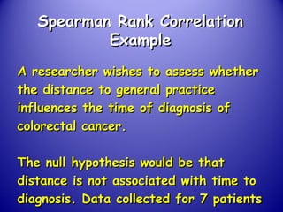 Spearman Rank CorrelationSpearman Rank Correlation
ExampleExample
A researcher wishes to assess whetherA researcher wishes to assess whether
the distance to general practicethe distance to general practice
influences the time of diagnosis ofinfluences the time of diagnosis of
colorectal cancer.colorectal cancer.
The null hypothesis would be thatThe null hypothesis would be that
distance is not associated with time todistance is not associated with time to
diagnosis. Data collected for 7 patientsdiagnosis. Data collected for 7 patients
 