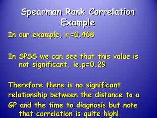 Spearman Rank CorrelationSpearman Rank Correlation
ExampleExample
In our example, rIn our example, rss=0.468=0.468
In SPSS we can see that this value isIn SPSS we can see that this value is
not significant, ie.p=0.29not significant, ie.p=0.29
Therefore there is no significantTherefore there is no significant
relationship between the distance to arelationship between the distance to a
GP and the time to diagnosis but noteGP and the time to diagnosis but note
that correlation is quite high!that correlation is quite high!
 