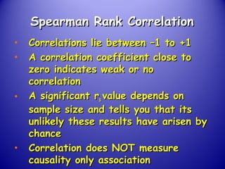 Spearman Rank CorrelationSpearman Rank Correlation
• Correlations lie between –1 to +1Correlations lie between –1 to +1
• A correlation coefficient close toA correlation coefficient close to
zero indicates weak or nozero indicates weak or no
correlationcorrelation
• A significant rA significant rss value depends onvalue depends on
sample size and tells you that itssample size and tells you that its
unlikely these results have arisen byunlikely these results have arisen by
chancechance
• Correlation does NOT measureCorrelation does NOT measure
causality only associationcausality only association
 