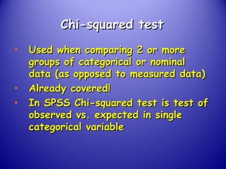 Chi-squared testChi-squared test
• Used when comparing 2 or moreUsed when comparing 2 or more
groups of categorical or nominalgroups of categorical or nominal
data (as opposed to measured data)data (as opposed to measured data)
• Already covered!Already covered!
• In SPSS Chi-squared test is test ofIn SPSS Chi-squared test is test of
observed vs. expected in singleobserved vs. expected in single
categorical variablecategorical variable
 