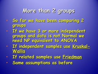 More than 2 groupsMore than 2 groups
• So far we have been comparing 2So far we have been comparing 2
groupsgroups
• If we have 3 or more independentIf we have 3 or more independent
groups and data is not Normal wegroups and data is not Normal we
need NP equivalent to ANOVAneed NP equivalent to ANOVA
• If independent samples useIf independent samples use Kruskal-Kruskal-
WallisWallis
• If related samples useIf related samples use FriedmanFriedman
• Same assumptions as beforeSame assumptions as before
 