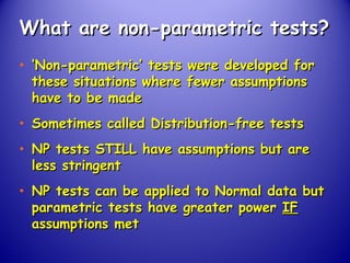 What are non-parametric tests?What are non-parametric tests?
• ‘‘Non-parametric’ tests were developed forNon-parametric’ tests were developed for
these situations where fewer assumptionsthese situations where fewer assumptions
have to be madehave to be made
• Sometimes called Distribution-free testsSometimes called Distribution-free tests
• NP tests STILL have assumptions but areNP tests STILL have assumptions but are
less stringentless stringent
• NP tests can be applied to Normal data butNP tests can be applied to Normal data but
parametric tests have greater powerparametric tests have greater power IFIF
assumptions metassumptions met
 