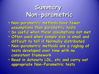 SummarySummary
Non-parametricNon-parametric
• Non-parametric methods have fewerNon-parametric methods have fewer
assumptions than parametric testsassumptions than parametric tests
• So useful when these assumptions not metSo useful when these assumptions not met
• Often used when sample size is small andOften used when sample size is small and
difficult to tell if Normally distributeddifficult to tell if Normally distributed
• Non-parametric methods are a ragbag ofNon-parametric methods are a ragbag of
tests developed over time with notests developed over time with no
consistent frameworkconsistent framework
• Read in datasets LDL, etc and carry outRead in datasets LDL, etc and carry out
appropriate Non-Parametric testsappropriate Non-Parametric tests
 