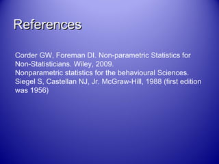 ReferencesReferences
Corder GW, Foreman DI. Non-parametric Statistics for
Non-Statisticians. Wiley, 2009.
Nonparametric statistics for the behavioural Sciences.
Siegel S, Castellan NJ, Jr. McGraw-Hill, 1988 (first edition
was 1956)
 