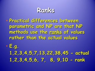 RanksRanks
• Practical differences betweenPractical differences between
parametric and NP are that NPparametric and NP are that NP
methods use themethods use the ranksranks of valuesof values
rather than the actual valuesrather than the actual values
• E.g.E.g.
1,2,3,4,5,7,13,22,38,45 - actual1,2,3,4,5,7,13,22,38,45 - actual
1,2,3,4,5,6, 7, 8, 9,10 - rank1,2,3,4,5,6, 7, 8, 9,10 - rank
 