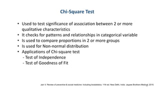 Chi-Square Test
• Used to test significance of association between 2 or more
qualitative characteristics
• It checks for patterns and relationships in categorical variable
• Is used to compare proportions in 2 or more groups
• Is used for Non-normal distribution
• Applications of Chi-square test
- Test of Independence
- Test of Goodness of Fit
Jain V. Review of preventive & social medicine: Including biostatistics. 11th ed. New Delhi, India: Jaypee Brothers Medical; 2019.
30
 