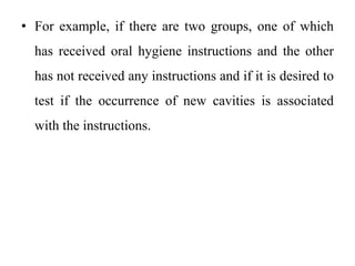 • For example, if there are two groups, one of which
has received oral hygiene instructions and the other
has not received any instructions and if it is desired to
test if the occurrence of new cavities is associated
with the instructions.
 