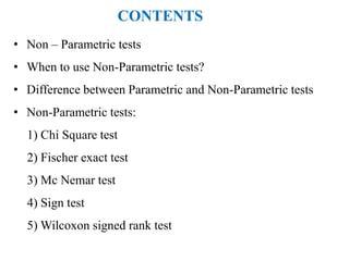 • Non – Parametric tests
• When to use Non-Parametric tests?
• Difference between Parametric and Non-Parametric tests
• Non-Parametric tests:
1) Chi Square test
2) Fischer exact test
3) Mc Nemar test
4) Sign test
5) Wilcoxon signed rank test
CONTENTS
 