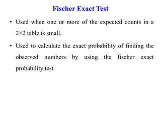 Fischer Exact Test
• Used when one or more of the expected counts in a
2×2 table is small.
• Used to calculate the exact probability of finding the
observed numbers by using the fischer exact
probability test
 