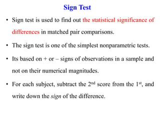 Sign Test
• Sign test is used to find out the statistical significance of
differences in matched pair comparisons.
• The sign test is one of the simplest nonparametric tests.
• Its based on + or – signs of observations in a sample and
not on their numerical magnitudes.
• For each subject, subtract the 2nd score from the 1st, and
write down the sign of the difference.
 