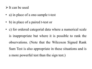  It can be used
• a) in place of a one-sample t-test
• b) in place of a paired t-test or
• c) for ordered categorial data where a numerical scale
is inappropriate but where it is possible to rank the
observations. (Note that the Wilcoxon Signed Rank
Sum Test is also appropriate in these situations and is
a more powerful test than the sign test.)
 