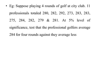 • Eg: Suppose playing 4 rounds of golf at city club. 11
professionals totaled 280, 282, 292, 273, 283, 283,
275, 284, 282, 279 & 281. At 5% level of
significance, test that the professional golfers average
284 for four rounds against they average less
 