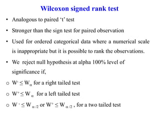 Wilcoxon signed rank test
• Analogous to paired ‘t’ test
• Stronger than the sign test for paired observation
• Used for ordered categorical data where a numerical scale
is inappropriate but it is possible to rank the observations.
• We reject null hypothesis at alpha 100% level of
significance if,
o W- ≤ W for a right tailed test
o W+ ≤ W for a left tailed test
o W - ≤ W /2 or W+ ≤ W /2 , for a two tailed test
 