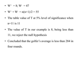 • W+ = 8; W- = 47
• W+ + W- = n(n+1)/2 = 55
• The table value of T at 5% level of significance when
n=11 is 11
• The value of T in our example is 8, being less than
11, we reject the null hypothesis
• Concluded that the golfer’s average is less than 284 in
four rounds.
 