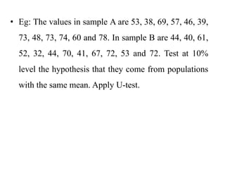 • Eg: The values in sample A are 53, 38, 69, 57, 46, 39,
73, 48, 73, 74, 60 and 78. In sample B are 44, 40, 61,
52, 32, 44, 70, 41, 67, 72, 53 and 72. Test at 10%
level the hypothesis that they come from populations
with the same mean. Apply U-test.
 