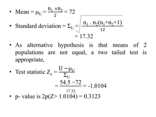 • Mean = U =
n1 ×n2
2
= 72
• Standard deviation = ΣU =
n1 . n2(n1+n2+1)
12
= 17.32
• As alternative hypothesis is that means of 2
populations are not equal, a two tailed test is
appropriate,
• Test statistic Zc =
U −U
ΣU
=
54.5 −72
17.32
= -1.0104
• p- value is 2p(Z˃ 1.0104) = 0.3123
 