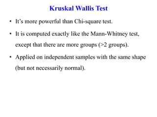 Kruskal Wallis Test
• It’s more powerful than Chi-square test.
• It is computed exactly like the Mann-Whitney test,
except that there are more groups (>2 groups).
• Applied on independent samples with the same shape
(but not necessarily normal).
 