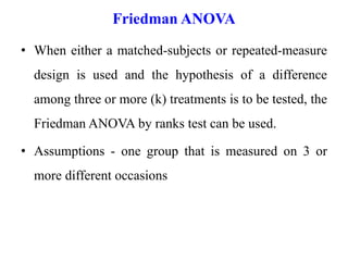 Friedman ANOVA
• When either a matched-subjects or repeated-measure
design is used and the hypothesis of a difference
among three or more (k) treatments is to be tested, the
Friedman ANOVA by ranks test can be used.
• Assumptions - one group that is measured on 3 or
more different occasions
 