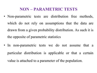 NON – PARAMETRIC TESTS
• Non-parametric tests are distribution free methods,
which do not rely on assumptions that the data are
drawn from a given probability distribution. As such it is
the opposite of parametric statistics
• In non-parametric tests we do not assume that a
particular distribution is applicable or that a certain
value is attached to a parameter of the population.
 