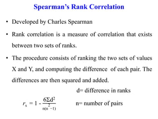 Spearman’s Rank Correlation
• Developed by Charles Spearman
• Rank correlation is a measure of correlation that exists
between two sets of ranks.
• The procedure consists of ranking the two sets of values
X and Y, and computing the difference of each pair. The
differences are then squared and added.
d= difference in ranks
rs = 1 -
6Σd2
n(n
2
−1)
n= number of pairs
 