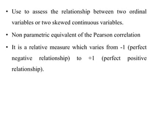 • Use to assess the relationship between two ordinal
variables or two skewed continuous variables.
• Non parametric equivalent of the Pearson correlation
• It is a relative measure which varies from -1 (perfect
negative relationship) to +1 (perfect positive
relationship).
 