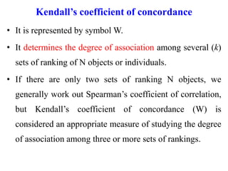 Kendall’s coefficient of concordance
• It is represented by symbol W.
• It determines the degree of association among several (k)
sets of ranking of N objects or individuals.
• If there are only two sets of ranking N objects, we
generally work out Spearman’s coefficient of correlation,
but Kendall’s coefficient of concordance (W) is
considered an appropriate measure of studying the degree
of association among three or more sets of rankings.
 