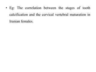 • Eg: The correlation between the stages of tooth
calcification and the cervical vertebral maturation in
Iranian females.
 