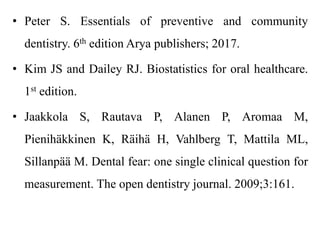 • Peter S. Essentials of preventive and community
dentistry. 6th edition Arya publishers; 2017.
• Kim JS and Dailey RJ. Biostatistics for oral healthcare.
1st edition.
• Jaakkola S, Rautava P, Alanen P, Aromaa M,
Pienihäkkinen K, Räihä H, Vahlberg T, Mattila ML,
Sillanpää M. Dental fear: one single clinical question for
measurement. The open dentistry journal. 2009;3:161.
 