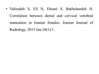 • Valizadeh S, Eil N, Ehsani S, Bakhshandeh H.
Correlation between dental and cervical vertebral
maturation in Iranian females. Iranian Journal of
Radiology. 2013 Jan;10(1):1.
 