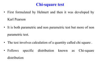 Chi-square test
• First formulated by Helmert and then it was developed by
Karl Pearson
• It is both parametric and non parametric test but more of non
parametric test.
• The test involves calculation of a quantity called chi square .
• Follows specific distribution known as Chi-square
distribution
 