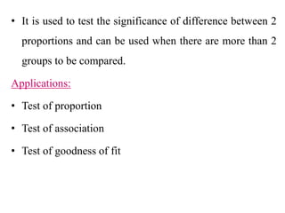 • It is used to test the significance of difference between 2
proportions and can be used when there are more than 2
groups to be compared.
Applications:
• Test of proportion
• Test of association
• Test of goodness of fit
 