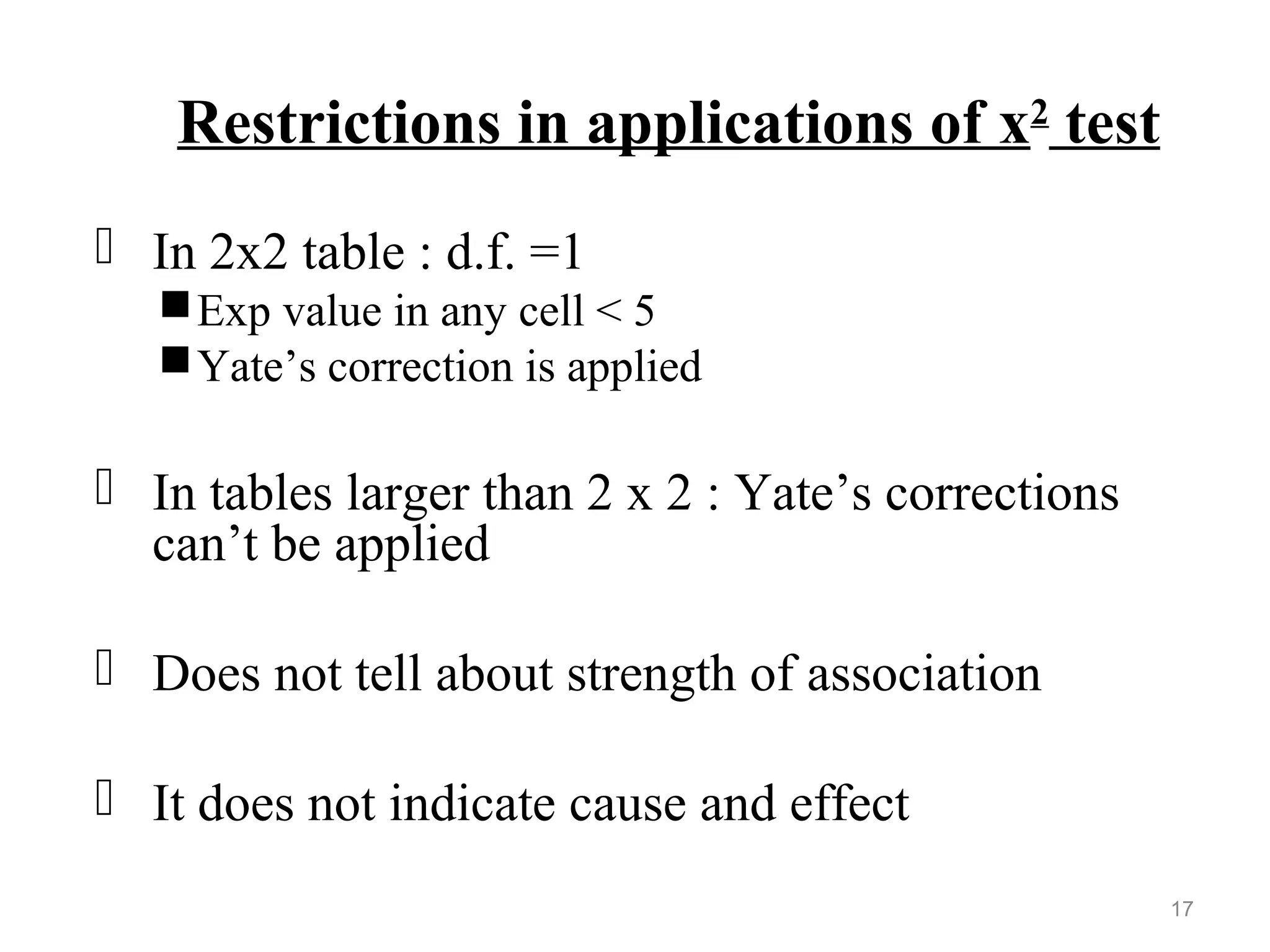 Restrictions in applications of x2
test
 In 2x2 table : d.f. =1
Exp value in any cell < 5
Yate’s correction is applied
 In tables larger than 2 x 2 : Yate’s corrections
can’t be applied
 Does not tell about strength of association
 It does not indicate cause and effect
17
 