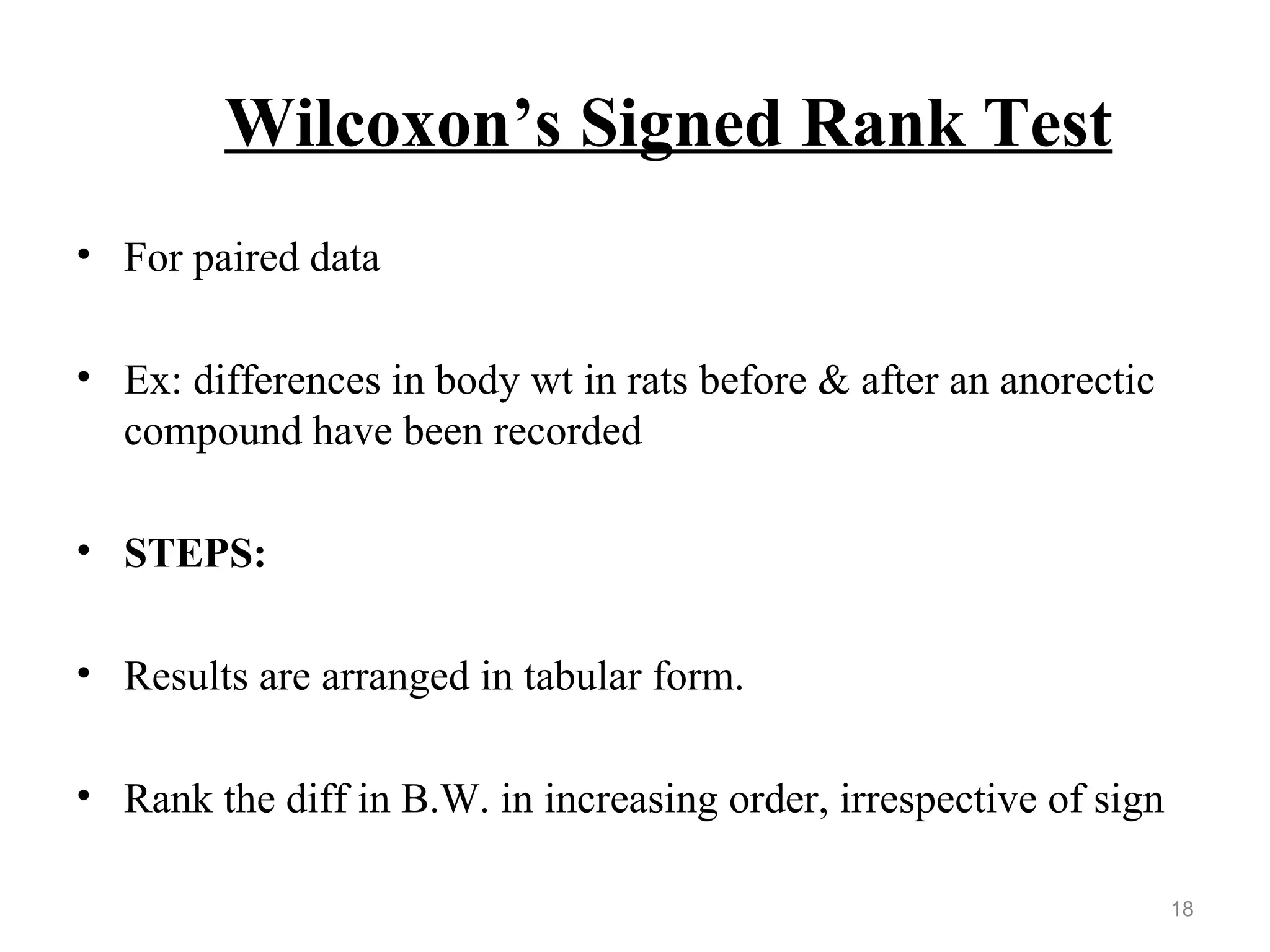 Wilcoxon’s Signed Rank Test
• For paired data
• Ex: differences in body wt in rats before & after an anorectic
compound have been recorded
• STEPS:
• Results are arranged in tabular form.
• Rank the diff in B.W. in increasing order, irrespective of sign
18
 